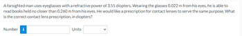 A farsighted man uses eyeglasses with a refractive power of 3.55 diopters. Wearing the glasses 0.022 m from his eyes, he is able to
read books held no closer than 0.260 m from his eyes. He would like a prescription for contact lenses to serve the same purpose. What
is the correct contact lens prescription, in diopters?
Number i
Units