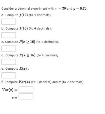 Consider a binomial experiment with n = 20 and p = 0.70.
a. Compute f(12) (to 4 decimals).
b. Compute f(16) (to 4 decimals).
c. Compute P(x > 16) (to 4 decimals).
d. Compute P(x < 15) (to 4 decimals).
e. Compute E(x).
f. Compute Var(x) (to 1 decimal) and (to 2 decimals).
Var(x) =
o
00