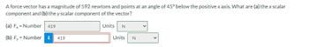 A force vector has a magnitude of 592 newtons and points at an angle of 45° below the positive x axis. What are (a) the x scalar
component and (b) the y scalar component of the vector?
(a) F
Number 419
Units N
(b) Fy
Number i 419
Units N