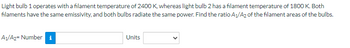 **Problem:**

Light bulb 1 operates with a filament temperature of 2400 K, whereas light bulb 2 has a filament temperature of 1800 K. Both filaments have the same emissivity, and both bulbs radiate the same power. Find the ratio \(A_1/A_2\) of the filament areas of the bulbs.

**Input Fields:**

- **A1/A2 =** [Number input box]
- **Units:** [Dropdown for unit selection]

**Explanation:**

To solve this problem, you can use the Stefan-Boltzmann Law, which relates the power radiated by a black body to its temperature and area. For two light bulbs emitting the same power, the ratio of their areas can be determined using the temperatures given.