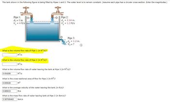 The tank shown in the following figure is being filled by Pipes 1 and 2. The water level is to remain constant. (Assume each pipe has a circular cross-section. Enter the magnitudes.)
Pipe 1:
d₁ = 1 in.
V₁ = 4 ft/s
0
What is the volume flow rate of Pipe 1 (in ft³/s)?
ft³/s
What is the volume flow rate of Pipe 2 (in ft³/s)?
ft³/s
-2
Pipe 2:
d, = 2.14 in.
V₂ = 1.3 ft/s
What is the cross-sectional area of flow for Pipe 3 (in ft²)?
0.009028
ft²
What is the volume flow rate of water leaving the tank at Pipe 3 (in ft³/s)?
0.054288
ft³/s
What is the average velocity of the water leaving the tank (in ft/s)?
5.889633
ft/s
Pipe 3:
d₂ = 1.2 in.
V3 = ?
What is the mass flow rate of water leaving tank at Pipe 3 (in lbm/s)?
3.387559462 lbm/s
i