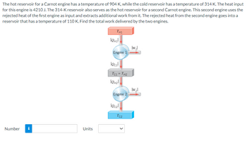 The hot reservoir for a Carnot engine has a temperature of 904 K, while the cold reservoir has a temperature of 314 K. The heat input for this engine is 4210 J. The 314-K reservoir also serves as the hot reservoir for a second Carnot engine. This second engine uses the rejected heat of the first engine as input and extracts additional work from it. The rejected heat from the second engine goes into a reservoir that has a temperature of 110 K. Find the total work delivered by the two engines.

**Diagram Explanation:**

1. **Engine 1**:
   - Heat input \(Q_{2H1}\) from the hot reservoir at temperature \(T_{H1}\) of 904 K.
   - Heat rejected \(Q_{C1}\) to the intermediate reservoir with temperature \(T_{C1}\) of 314 K.
   - Produces work output \(|W_1|\).

2. **Engine 2**:
   - Heat input \(Q_{2H2}\) from the intermediate 314-K reservoir.
   - Heat rejected \(Q_{C2}\) to the cold reservoir with temperature \(T_{C2}\) of 110 K.
   - Produces work output \(|W_2|\).

**Calculations**:

To determine the total work delivered by the two engines, sum the work outputs \(|W_1 + W_2|\).

**Input Box**:
- Enter the calculated total work in the provided box labeled "Number".
- Choose the appropriate unit from the dropdown menu labeled "Units".