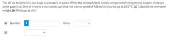 The air we breathe into our lungs is a mixture of gases. While the atmosphere is mostly composed of nitrogen and oxygen, there are
other gases too. One of these is a monatomic gas that has an rms speed of 428 m/s in your lungs at 20.0 °C. (a) Calculate its molecular
weight. (b) What gas is this?
(a) Number
(b)
Units