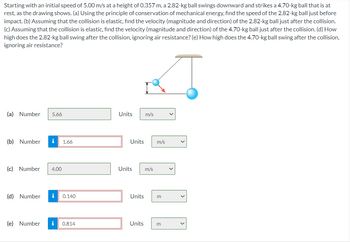 Starting with an initial speed of 5.00 m/s at a height of 0.357 m, a 2.82-kg ball swings downward and strikes a 4.70-kg ball that is at
rest, as the drawing shows. (a) Using the principle of conservation of mechanical energy, find the speed of the 2.82-kg ball just before
impact. (b) Assuming that the collision is elastic, find the velocity (magnitude and direction) of the 2.82-kg ball just after the collision.
(c) Assuming that the collision is elastic, find the velocity (magnitude and direction) of the 4.70-kg ball just after the collision. (d) How
high does the 2.82-kg ball swing after the collision, ignoring air resistance? (e) How high does the 4.70-kg ball swing after the collision,
ignoring air resistance?
(a) Number 5.66
(b) Number i 1.66
(c) Number 4.00
(d) Number i 0.140
(e) Number i 0.814
Units m/s
Units m/s
Units m/s
Units m
Units m