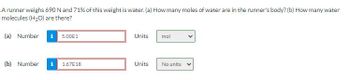 A runner weighs 690 N and 71% of this weight is water. (a) How many moles of water are in the runner's body? (b) How many water
molecules (H₂O) are there?
(a) Number 15.00E1
(b) Number
1.67E18
Units
Units
mol
No units