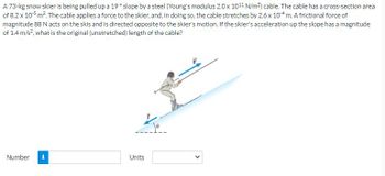 A 73-kg snow skier is being pulled up a 19° slope by a steel (Young's modulus 2.0 x 1011 N/m²) cable. The cable has a cross-section area
of 8.2 x 105 m². The cable applies a force to the skier, and, in doing so, the cable stretches by 2.6 x 104 m. A frictional force of
magnitude 88 N acts on the skis and is directed opposite to the skier's motion. If the skier's acceleration up the slope has a magnitude
of 1.4 m/s², what is the original (unstretched) length of the cable?
Number i
Units