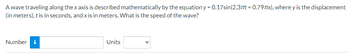 A wave traveling along the x axis is described mathematically by the equation y = 0.17sin(2.37t +0.797x), where y is the displacement
(in meters), t is in seconds, and x is in meters. What is the speed of the wave?
Number i
Units