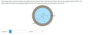 **Problem Statement: Two People Walking Around a Circular Lake**

Two people start at the same place and walk around a circular lake in opposite directions. One has an angular speed of \(2.37 \times 10^{-3}\) rad/s, while the other has an angular speed of \(4.44 \times 10^{-3}\) rad/s. How long will it be before they meet?

**Diagram Explanation:**

A diagram illustrates the circular lake with two people starting at the same point marked "Start." They walk around the lake in opposite directions.

- \(\theta_1\) and \(\theta_2\) denote their angular positions along the circular path.
  
The path around the lake is shown with an arrow indicating their walking directions, meeting eventually at the marked point "End."

**Calculation Input:**

A section is provided to input the calculated time before they meet:

- **Number:** [Input box]
- **Units:** [Dropdown list for selecting units]