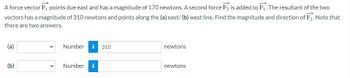 A force vector F, points due east and has a magnitude of 170 newtons. A second force F2 is added to F₁. The resultant of the two
vectors has a magnitude of 310 newtons and points along the (a) east/ (b) west line. Find the magnitude and direction of F₂. Note that
there are two answers.
(a)
(b)
Number i 310
Number i
newtons
newtons