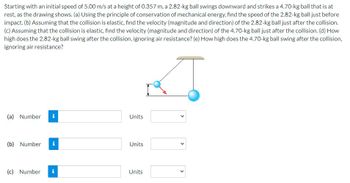 ### Physics Problem: Conservation of Energy and Elastic Collision

Starting with an initial speed of 5.00 m/s at a height of 0.357 m, a 2.82-kg ball swings downward and strikes a 4.70-kg ball that is at rest, as shown in the diagram.

#### Diagram Description:
- The diagram shows a 2.82-kg ball on a swing hitting a 4.70-kg stationary ball.
- The swing path is represented as an arc connected to a pivot point above.

#### Questions:

**(a)** Using the principle of conservation of mechanical energy, find the speed of the 2.82-kg ball just before impact.

- **Number**: [Input Field] **Units**: [Dropdown for units]

**(b)** Assuming that the collision is elastic, find the velocity (magnitude and direction) of the 2.82-kg ball just after the collision.

- **Number**: [Input Field] **Units**: [Dropdown for units]

**(c)** Assuming that the collision is elastic, find the velocity (magnitude and direction) of the 4.70-kg ball just after the collision.

- **Number**: [Input Field] **Units**: [Dropdown for units]

**(d)** How high does the 2.82-kg ball swing after the collision, ignoring air resistance?

- **Number**: [Input Field] **Units**: [Dropdown for units]

**(e)** How high does the 4.70-kg ball swing after the collision, ignoring air resistance?

- **Number**: [Input Field] **Units**: [Dropdown for units]