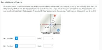 Current Attempt in Progress
The drawing shows a collision between two pucks on an air-hockey table. Puck A has a mass of 0.0280 kg and is moving along the x axis
with a velocity of +4.76 m/s. It makes a collision with puck B, which has a mass of 0.0560 kg and is initially at rest. The collision is not
head-on. After the collision, the two pucks fly apart with the angles shown in the drawing. Find the speed of (a) puck A and (b) puck B.
(a) Number i
(b) Number i
-A
Units
Units
At rest
Before collision
65
After collision