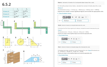 6.5.2
(Figure 4)
(Figure 5)
(Figure 6)
1
4
7
(1)
444
(3)
d₂
d₁
d₂
b
X
1
Iz
12 bh³
774
(IVITY
1 bh³
36
2
5
B
Oo
Iy
172b³h
00
art
366³ h
d=2r
8
-X
6
BB
h
3
b
d₂
d₂
X
B
d₁
d3
(3)
X
Part A - Moment of Inertia of a Composite Beam about the x axis
For the built-up beam shown below, calculate the moment of inertia about the axis.
(Figure 7)
The dimensions are d₁ = 7.5 in, d₂ = 14.5 in, d3= 8.0 in, and t = 0.80 in.
Express your answer to three significant figures and include the appropriate units.
► View Available Hint(s)
I₂ =
0
Value
Part B - Moment of Inertia of a Composite Beam about the y axis
"i
I₂ =
For the beam from Part A (shown again here for reference), calculate the moment of inertia about the y axis.
(Figure 7)
The dimensions are d₁ = 7.5 in, d₂ = 14.5 in, d3 = 8.0 in, and t = 0.80 in.
Express your answer to three significant figures and include the appropriate units.
► View Available Hint(s)
Iy= Value
HÅ
μÀ
O
HÅ
3
Value
Ć
Part C - Moment of Inertia of a Composite shape with a Hole about the x axis
Units
For the shape shown below, calculate the moment of inertia about the axis. (Figure 8)The dimensions are
d₁ = 375 mm, d₂ = 135 mm, d3 = 75 mm, and r = 50 mm.
Express your answer to three significant figures and include the appropriate units.
► View Available Hint(s)
3
Units
C
?
Units
?
?