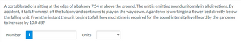 A portable radio is sitting at the edge of a balcony 7.54 m above the ground. The unit is emitting sound uniformly in all directions. By
accident, it falls from rest off the balcony and continues to play on the way down. A gardener is working in a flower bed directly below
the falling unit. From the instant the unit begins to fall, how much time is required for the sound intensity level heard by the gardener
to increase by 10.0 dB?
Number
i
Units