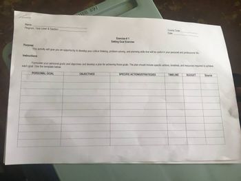 Name:
Program, Year Level & Section:
Exercise # 1
Setting Goal Exercise
Purpose:
This activity will give you an opportunity to develop your critical thinking, problem-solving, and planning skills that will be useful in your personal and professional life.
Instructions:
OBJECTIVES
Course Code:
Date:
Formulate your personal goals and objectives and develop a plan for achieving those goals. The plan should include specific actions, timelines, and resources required to achieve
each goal. Use the template below.
PERSONAL GOAL
SPECIFIC ACTIONS/STRATEGIES
TIMELINE
BUDGET
Source