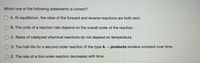 Which one of the following statements is correct?
O A. At eguilibrium, the rates of the forward and reverse reactions are both zero.
B. The units of a reaction rate depend on the overall order of the reaction.
C. Rates of catalyzed chemical reactions do not depend on temperature.
O D. The half-life for a second-order reaction of the type A → products remains constant over time.
E. The rate of a first-order reaction decreases with time.

