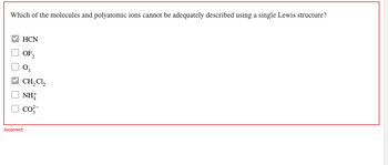 Which of the molecules and polyatomic ions cannot be adequately described using a single Lewis structure?
☐ > ☐ ☐
HCN
OF₂2
CH₂CL₂
NH
CO²-
Incorrect