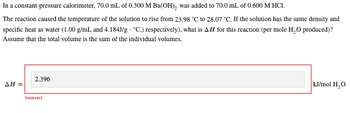 In a constant-pressure calorimeter, 70.0 mL of 0.300 M Ba(OH)₂ was added to 70.0 mL of 0.600 M HC1.
The reaction caused the temperature of the solution to rise from 23.98 °C to 28.07 °C. If the solution has the same density and
specific heat as water (1.00 g/mL and 4.184J/g °C.) respectively), what is AH for this reaction (per mole H₂O produced)?
Assume that the total volume is the sum of the individual volumes.
ΔΗ =
2.396
Incorrect
kJ/mol H₂O