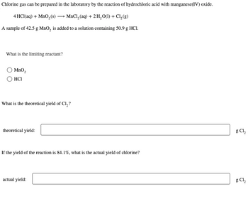 Chlorine gas can be prepared in the laboratory by the reaction of hydrochloric acid with manganese (IV) oxide.
4 HCl(aq) + MnO₂ (s) → MnCl₂ (aq) + 2 H₂O(l) + Cl₂ (g)
A sample of 42.5 g MnO₂ is added to a solution containing 50.9 g HCl.
What is the limiting reactant?
O MnO₂
HC1
What is the theoretical yield of Cl₂?
theoretical yield:
If the yield of the reaction is 84.1%, what is the actual yield of chlorine?
actual yield:
g Cl₂
g Cl₂