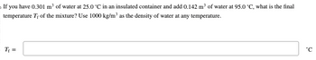 **Problem Statement:**

If you have 0.301 m³ of water at 25.0 °C in an insulated container and add 0.142 m³ of water at 95.0 °C, what is the final temperature \( T_f \) of the mixture? Use 1000 kg/m³ as the density of water at any temperature.

\[ T_f = \] 

°C

---

There are no graphs or diagrams in the image. The problem involves calculating the equilibrium temperature when two different volumes of water at different temperatures are mixed in an insulated container, using the concept of heat exchange and specific heat capacity.