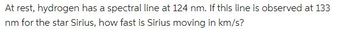 At rest, hydrogen has a spectral line at 124 nm. If this line is observed at 133
nm for the star Sirius, how fast is Sirius moving in km/s?