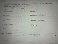 For the following reaction, what is being reduced? What is being oxidized? What is the
oxidizing agent? What is the reducing agent?
2 NO2 +
4 CO
- N2 + 4 CO2
Reduced/oxidized?
Agents?
N is reduced
N in NO2 is oxidizing agent
C is
oxidized
C in CO is reducing agent
O in NO2 is
neither
O in NO2 is
neither
O in CO is neither
O in CO is
neither
