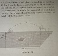 A 2.00-m-tall basketball player is standing on the floor
10.0 m from the basket, as in, Figure P3.58. If he shoots
the ball at a 40.0° angle with the horizontal, at what ini-
tial speed must he throw the basketball so that it
goes
through the hoop without striking the backboard? The
height of the basket is 3.05 m.
40.0°
3.05 m
2.00
10.0 m
Figure P3.58
