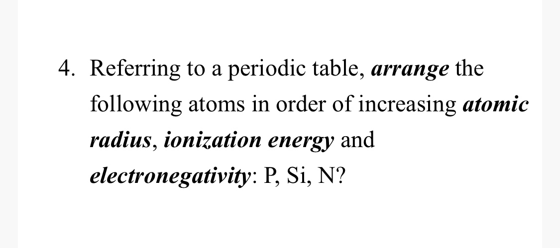 4. Referring to a periodic table, arrange the
following atoms in order of increasing atomic
radius, ionization energy and
electronegativity: P, Si, N?
