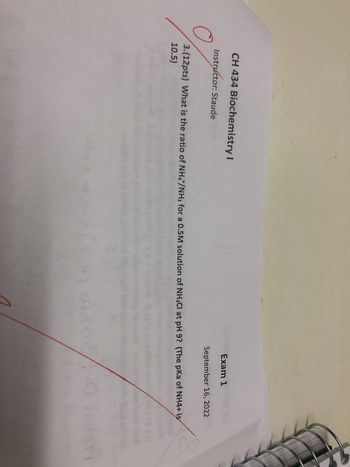 CH 434 Biochemistry I
Instructor: Staude
Exam 1
September 16, 2022
3.(12pts) What is the ratio of NH4+/NH3 for a 0.5M solution of NH4Cl at pH 9? (The pKa of NH4+ is
10.5)
1
0