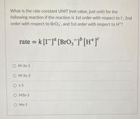 What is the rate constant UNIT (not value, just unit) for the
following reaction if the reaction is 1st order with respect to l', 2nd
order with respect to BrO3, and 1st order with respect to H?
rate = k [I]" [Bro,-1° [H*]°
%3D
O M-3s-1
O M-3s-3
O s-1
O M3s-1
O Ms-1
