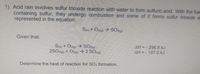 1) Acid rain involves sulfur trioxide reaction with water to form sulfuric acid. With the fue
containing sulfur, they undergo combustion and some of it forms sulfur trioxide a
represented in the equation:
Se) + Ozg) → SOxg)
Given that:
S(s) + Ozg) → SO29)
2SO29) + O2g → 2 SOsg)
AH=- 296.8 kJ
AH= - 197.0 kJ
Determine the heat of reaction for SOs formation.
