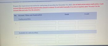 mance or pr,200.
Prepare the required journal entries for each group of securities for December 31, 2022. (List all debit entries before credit entries. Credit
account titles are automatically indented when amount is entered. Do not indent manually. If no entry is required, select "No entry" for the
account titles and enter O for the amounts.)
No. Account Titles and Explanation
Debit
Credit
Trading securities:
Available-for-sale securities:
1.
2.