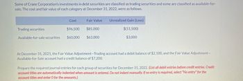 Some of Crane Corporation's investments in debt securities are classified as trading securities and some are classified as available-for-
sale. The cost and fair value of each category at December 31, 2022, were as follows.
Cost
Fair Value
Unrealized Gain (Loss)
Trading securities
$96,500
$85,000
$(11,500)
Available-for-sale securities
$60,000
$63,000
$3,000
At December 31, 2021, the Fair Value Adjustment-Trading account had a debit balance of $2,100, and the Fair Value Adjustment-
Available-for-Sale account had a credit balance of $7,200.
Prepare the required journal entries for each group of securities for December 31, 2022. (List all debit entries before credit entries. Credit
account titles are automatically indented when amount is entered. Do not indent manually. If no entry is required, select "No entry" for the
account titles and enter O for the amounts.)