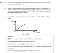 (a)
Using a table, state the SIX (6) principal SI units. Give your answer based on quantity
and its corresponding basic unit.
Q1
(b)
Charge is an electrical property of the atomic particles of which matter consist. The
charge of an electron and a proton are equal in magnitude to 1.602 x 10-19. Calculate
the amount of charges represented by 3.28 x 10' and 5.67 x 102 of protons. State your
final answer using the standard SI prefix.
(c)
Suppose that the current, i(t) through an element has the waveform shown in Figure
Q1(d).
i (mA) A
6.
4
10 t(ms)
Figure Q1(d)
Start with:
(i) Define the mathematical functions for i(t) between 0<t<10 ms.
(ii) Calculate the total charge q(t) between 0<t<10 ms
(iii) Sketch the corresponding graph, q(t) based on (ii)
(iv) If the i(t) is flowing through an element with v=2 V, compute the powers between
O<t<10 ms
(v) sketch the correponding graph, p(t) based on your answer in (iv)
