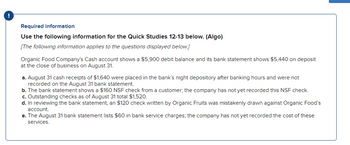 Required information
Use the following information for the Quick Studies 12-13 below. (Algo)
[The following information applies to the questions displayed below.]
Organic Food Company's Cash account shows a $5,900 debit balance and its bank statement shows $5,440 on deposit
at the close of business on August 31.
a. August 31 cash receipts of $1,640 were placed in the bank's night depository after banking hours and were not
recorded on the August 31 bank statement.
b. The bank statement shows a $160 NSF check from a customer; the company has not yet recorded this NSF check.
c. Outstanding checks as of August 31 total $1,520.
d. In reviewing the bank statement, an $120 check written by Organic Fruits was mistakenly drawn against Organic Food's
account.
e. The August 31 bank statement lists $60 in bank service charges; the company has not yet recorded the cost of these
services.