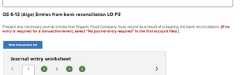 QS 6-13 (Algo) Entries from bank reconciliation LO P3
Prepare any necessary journal entries that Organic Food Company must record as a result of preparing the bank reconciliation. (If no
entry is required for a transaction/event, select "No journal entry required" in the first account field.)
View transaction list
Journal entry worksheet
<
1
2
3
4
5
>