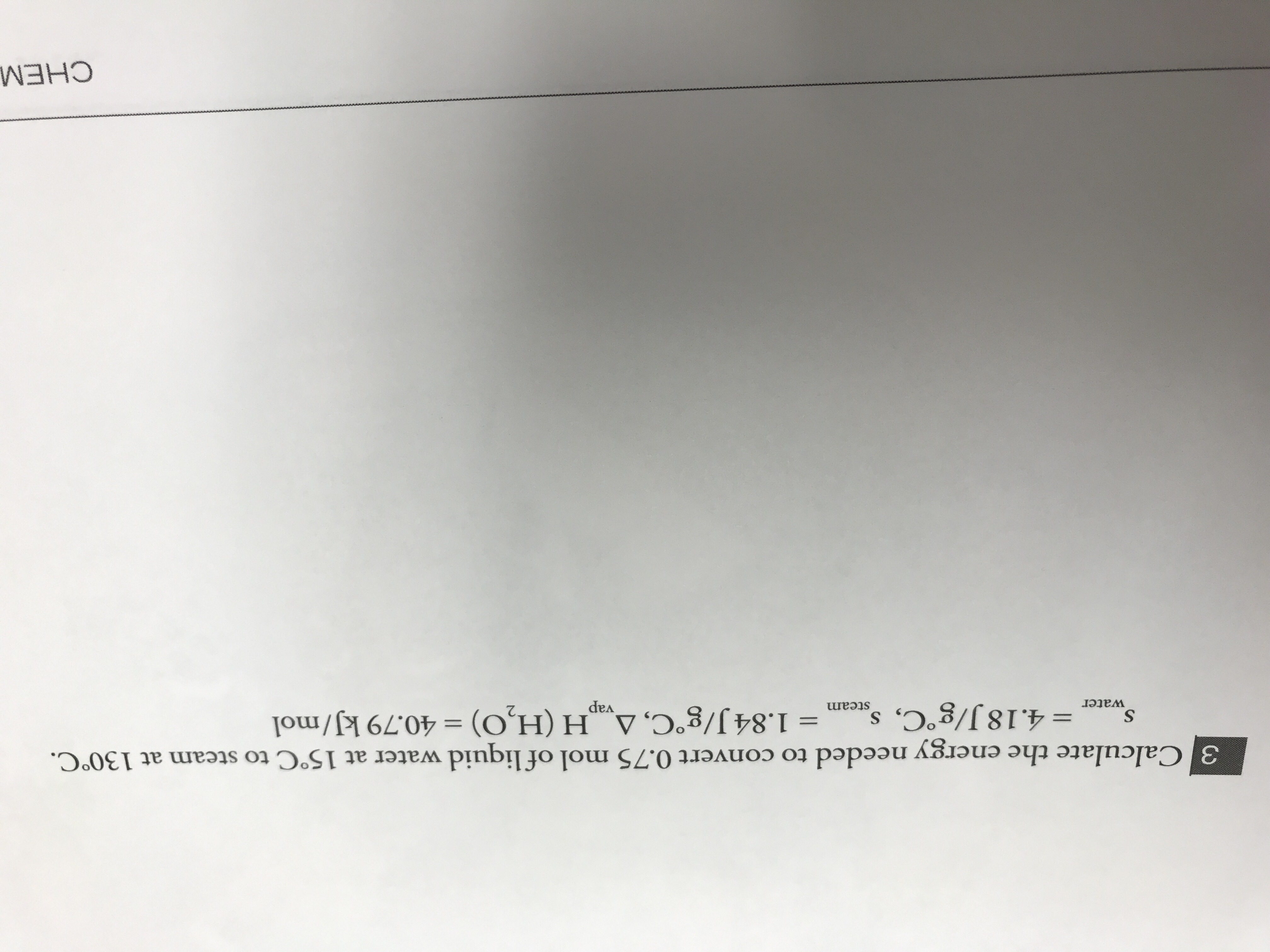 3 Calcul the
3 Calculate the energy needed to convert 0.75 mol of liquid water at 15°C to steam at 130°C.
water = 4.18 J/g°C, sacam =
water
%3D
1.84 J/g°C, A H (H,O) = 40.79 kJ/mol
steam
%3D
vap
CHEM
