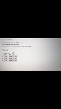 Be sure to answer all parts.
The reaction of peroxydisulfate ion (S,0,) with iodide ion (I is
s,0, (aq) + 31"(aq) → 280,¯(aq) +1,¯(aq)
From this data collected at a certain temperature, calculate the rate constant.
Initial
[s,0,] [r]
Exp
Rate
(M)
(M)
(M/s)
0.0800
0.0340 4,40 x 10
2
0.0800
0.0170 2.20 x 10
3
0.160
0.0170 4.40 x 10
