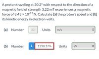 A proton traveling at 30.2° with respect to the direction of a
magnetic field of strength 3.22 mT experiences a magnetic
force of 8.43 x 1017 N. Calculate (a) the proton's speed and (b)
its kinetic energy in electron-volts.
(a) Number
32!
Units
m/s
(b) Number
i 1338.179.
Units
eV
