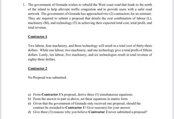 1. The government of Grenada wishes to rebuild the West coast road that leads to the north
of the island to help alleviate traffic congestion and to provide users with a safer road
network. The government of Grenada has approached two (2) contractors for an estimate.
They are required to submit a proposal that details the cost combination of labour (L),
machinery (M), and technology (T) in achieving their expected total cost, total profit, and
total revenue.
Contractor 1
Two labour, four machinery, and three technology will result in a total cost of thirty-three
dollars. While one labour, two machinery, and one technology give a total profit of fifteen
dollars. Lastly, ten labour, five machinery, and six technologies result in total revenue of
eighty-three dollars.
Contractor 2
No Proposal was submitted.
a) From Contractor 1's proposal, derive three (3) simultaneous equations.
b) From the answer to part a) above, set these equations in matrix form
c) Given that the government of Grenada only received one proposal, should the
contract be awarded to Contractor 1? Give reason(s) for your answer.
d) Give three (3) reasons why you believe Contractor 2 never submitted a proposal?