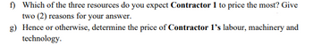 f) Which of the three resources do you expect Contractor 1 to price the most? Give
two (2) reasons for your answer.
g) Hence or otherwise, determine the price of Contractor 1's labour, machinery and
technology.