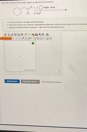 Draw the structure of the major organic product(s) of the reaction.
1. 2
-MgBr, ether
CI
2. H₂O+
. You do not have to consider stereochemistry.
• Draw one structure per sketcher. Add additional sketchers using the drop-down menu in the botto
Separate multiple products using the + sign from the drop-down menu.
•
85
Visited
[
?
ChemDoodle
>
Submit Answer
Try Another Version 10 item attempts remaining