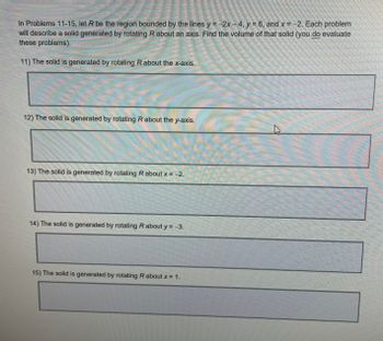 In Problems 11-15, let R be the region bounded by the lines y=-2x-4, y = 6, and x = -2. Each problem
will describe a solid generated by rotating R about an axis. Find the volume of that solid (you do evaluate
these problems).
11) The solid is generated by rotating R about the x-axis.
=
mom
mom.
12) The solid is generated by rotating R about the y-axis.
13) The solid is generated by rotating R about x = −2.
2
14) The solid is generated by rotating R about y = −3.
15) The solid is generated by rotating R about x = 1