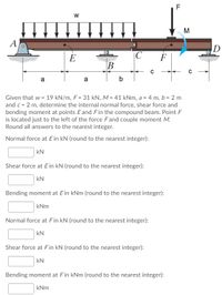 F
M
A
ID
E
|C
F
B
a
a
b
Given that w = 19 kN/m, F = 31 kN, M = 41 kNm, a = 4 m, b = 2 m
and c = 2 m, determine the internal normal force, shear force and
bending moment at points Eand Fin the compound beam. Point F
is located just to the left of the force Fand couple moment M.
Round all answers to the nearest integer.
Normal force at E in kN (round to the nearest integer):
kN
Shear force at Ein kN (round to the nearest integer):
kN
Bending moment at E in kNm (round to the nearest integer):
kNm
Normal force at Fin kN (round to the nearest integer):
kN
Shear force at Fin kN (round to the nearest integer):
kN
Bending moment at Fin kNm (round to the nearest integer):
kNm
