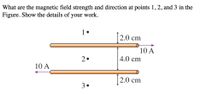 What are the magnetic field strength and direction at points 1,2, and 3 in the
Figure. Show the details of your work.
1•
|2.0 cm
10 A
2.
4.0 cm
10 A
[2.0 cm
3.
