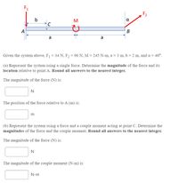 F1
F2
b
M
a
C
A
a
a
Given the system above, F1 = 34 N, F2 = 96 N, M = 245 N-m, a = 3 m, b = 2 m, and a = 40°.
%3D
(a) Represent the system using a single force. Determine the magnitude of the force and its
location relative to point A. Round all answers to the nearest integer.
The magnitude of the force (N) is:
N
The position of the force relative to A (m) is:
m
(b) Represent the system using a force and a couple moment acting at point C. Determine the
magnitudes of the force and the couple moment. Round all answers to the nearest integer.
The magnitude of the force (N) is:
N
The magnitude of the couple moment (N-m) is:
N-m
