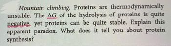 Mountain climbing. Proteins are thermodynamically
unstable. The AG of the hydrolysis of proteins is quite
negative, yet proteins can be quite stable. Explain this
apparent paradox. What does it tell you about protein
synthesis?