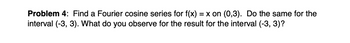 Problem 4: Find a Fourier cosine series for f(x) = x on (0,3). Do the same for the
interval (-3, 3). What do you observe for the result for the interval (-3, 3)?