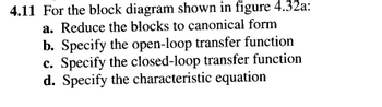 4.11 For the block diagram shown in figure 4.32a:
a. Reduce the blocks to canonical form
b. Specify the open-loop transfer function
c. Specify the closed-loop transfer function
d. Specify the characteristic equation