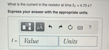 What is the current in the resistor at time to = 4.70 s?
Express your answer with the appropriate units.
I =
μĂ
Value
Units
?