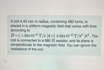 A coil 4.40 cm in radius, containing 460 turns, is
placed in a uniform magnetic field that varies with time
according to
B=( 1.20x10-2 T/s)t+(2.95x10-5 T/s4 )t¹. The
coil is connected to a 680 2 resistor, and its plane is
perpendicular to the magnetic field. You can ignore the
resistance of the coil.